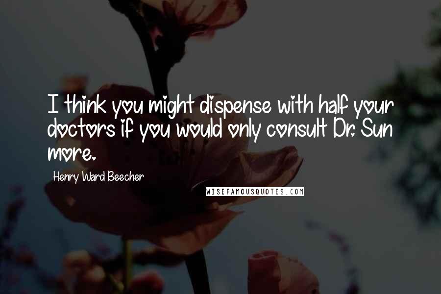 Henry Ward Beecher Quotes: I think you might dispense with half your doctors if you would only consult Dr. Sun more.