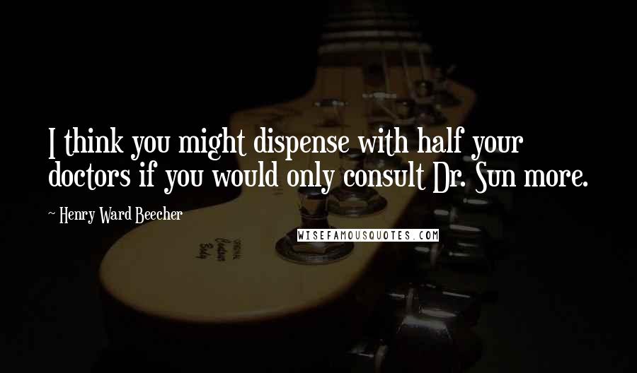 Henry Ward Beecher Quotes: I think you might dispense with half your doctors if you would only consult Dr. Sun more.