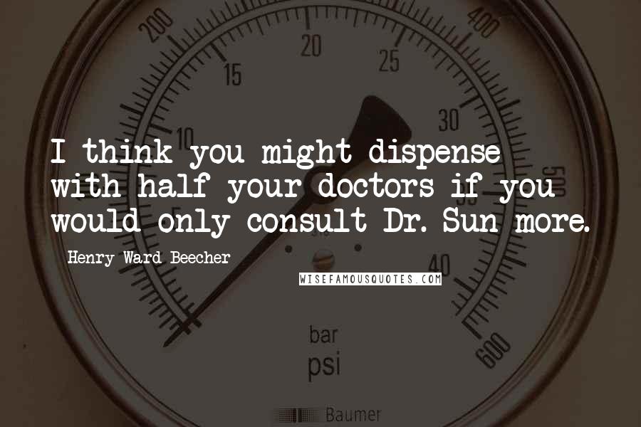 Henry Ward Beecher Quotes: I think you might dispense with half your doctors if you would only consult Dr. Sun more.