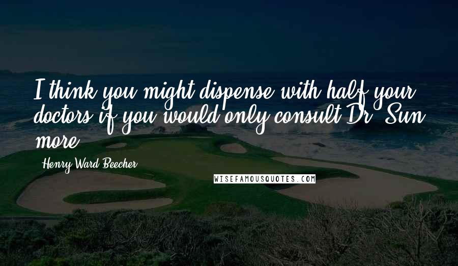 Henry Ward Beecher Quotes: I think you might dispense with half your doctors if you would only consult Dr. Sun more.