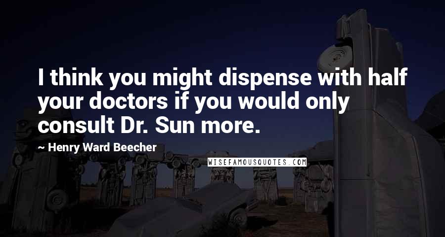 Henry Ward Beecher Quotes: I think you might dispense with half your doctors if you would only consult Dr. Sun more.