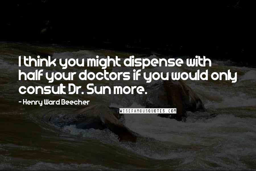 Henry Ward Beecher Quotes: I think you might dispense with half your doctors if you would only consult Dr. Sun more.