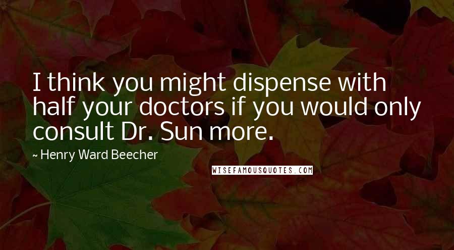 Henry Ward Beecher Quotes: I think you might dispense with half your doctors if you would only consult Dr. Sun more.