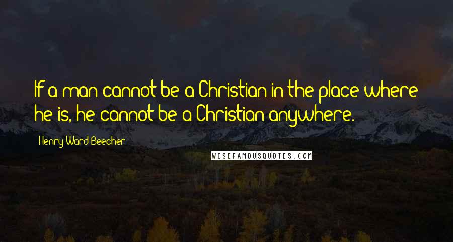 Henry Ward Beecher Quotes: If a man cannot be a Christian in the place where he is, he cannot be a Christian anywhere.