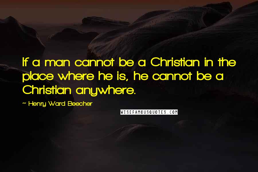 Henry Ward Beecher Quotes: If a man cannot be a Christian in the place where he is, he cannot be a Christian anywhere.