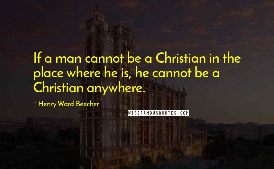 Henry Ward Beecher Quotes: If a man cannot be a Christian in the place where he is, he cannot be a Christian anywhere.