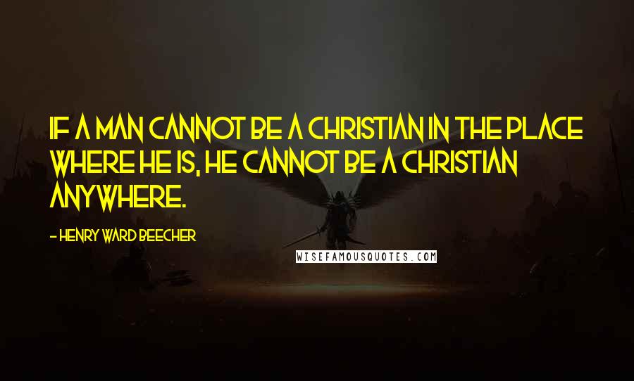 Henry Ward Beecher Quotes: If a man cannot be a Christian in the place where he is, he cannot be a Christian anywhere.