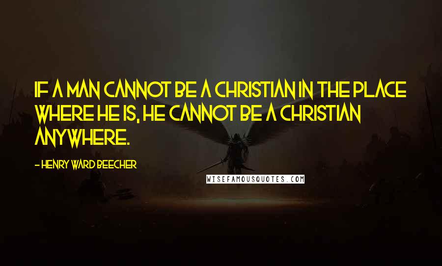 Henry Ward Beecher Quotes: If a man cannot be a Christian in the place where he is, he cannot be a Christian anywhere.