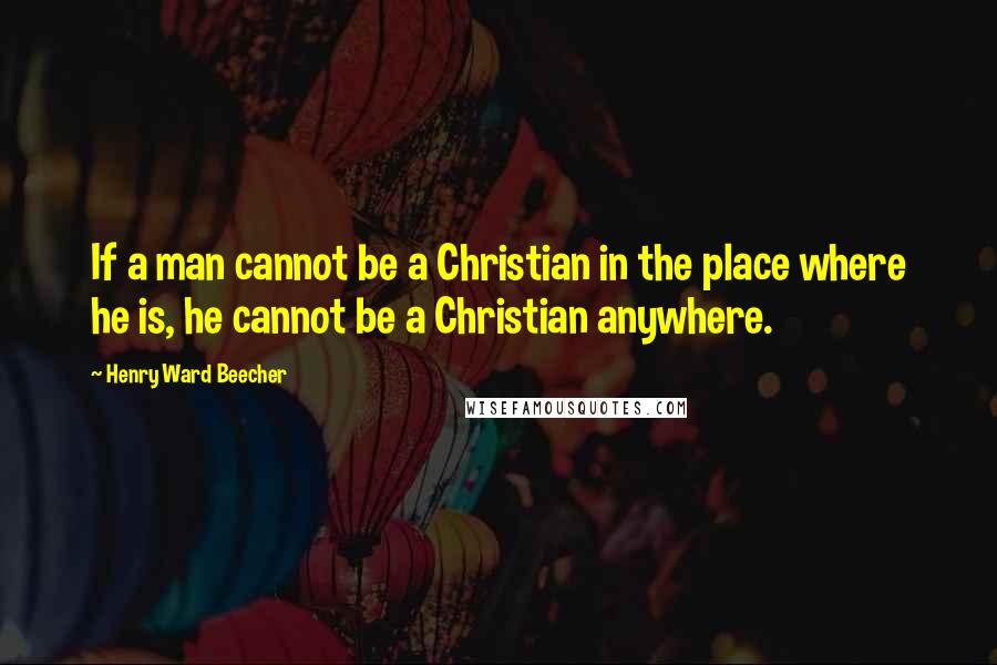 Henry Ward Beecher Quotes: If a man cannot be a Christian in the place where he is, he cannot be a Christian anywhere.