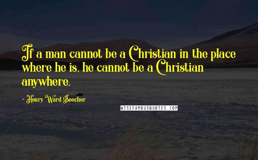 Henry Ward Beecher Quotes: If a man cannot be a Christian in the place where he is, he cannot be a Christian anywhere.