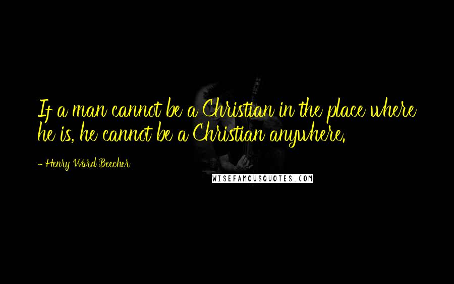 Henry Ward Beecher Quotes: If a man cannot be a Christian in the place where he is, he cannot be a Christian anywhere.