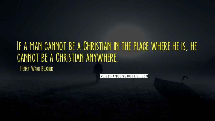 Henry Ward Beecher Quotes: If a man cannot be a Christian in the place where he is, he cannot be a Christian anywhere.