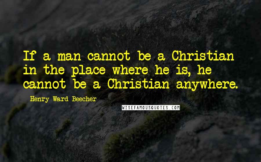 Henry Ward Beecher Quotes: If a man cannot be a Christian in the place where he is, he cannot be a Christian anywhere.