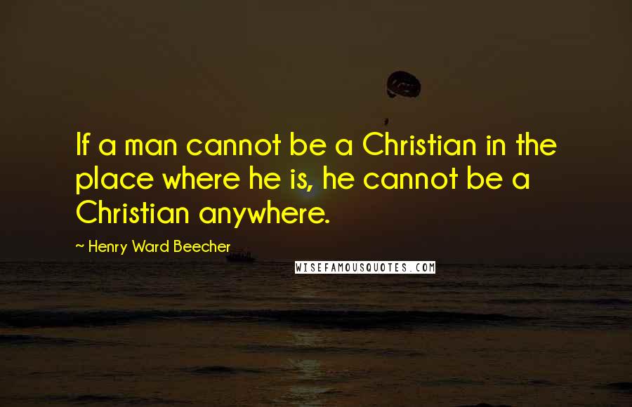 Henry Ward Beecher Quotes: If a man cannot be a Christian in the place where he is, he cannot be a Christian anywhere.