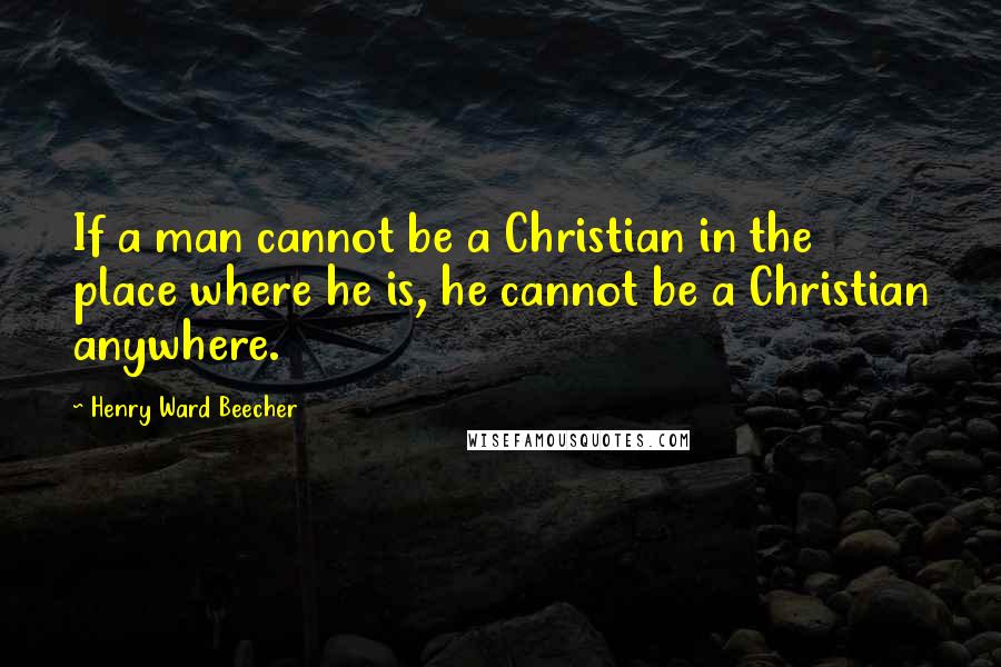 Henry Ward Beecher Quotes: If a man cannot be a Christian in the place where he is, he cannot be a Christian anywhere.