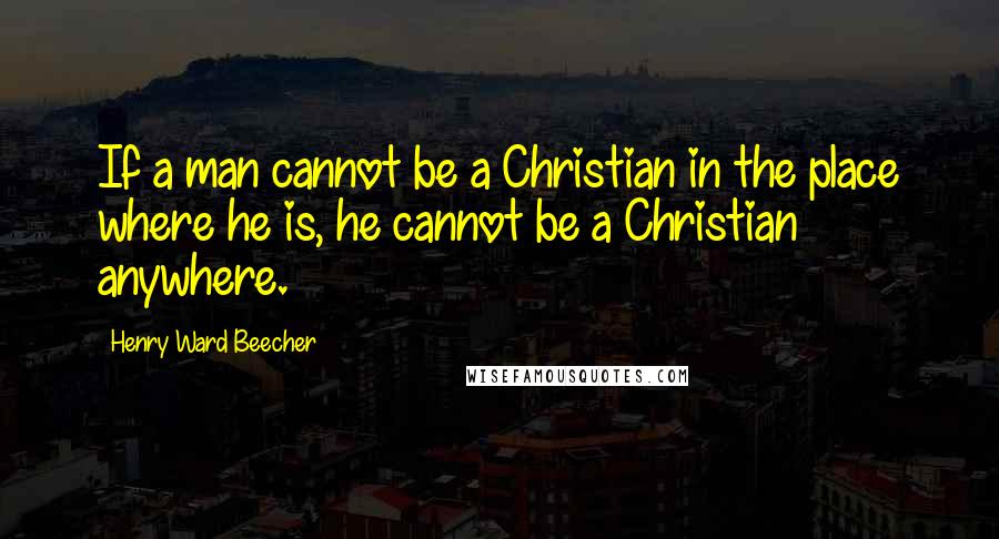 Henry Ward Beecher Quotes: If a man cannot be a Christian in the place where he is, he cannot be a Christian anywhere.