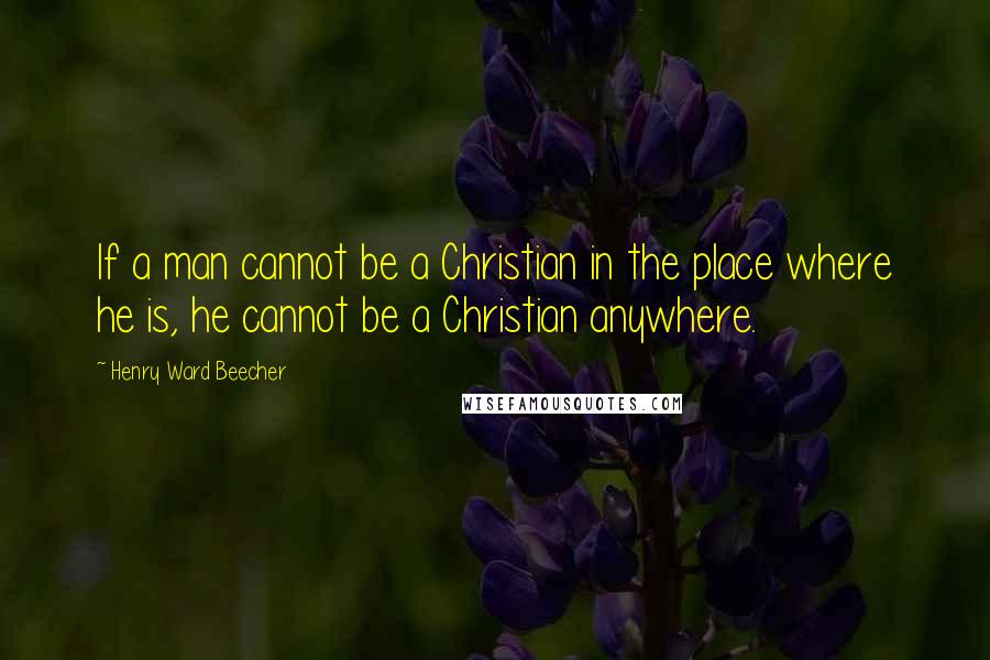 Henry Ward Beecher Quotes: If a man cannot be a Christian in the place where he is, he cannot be a Christian anywhere.