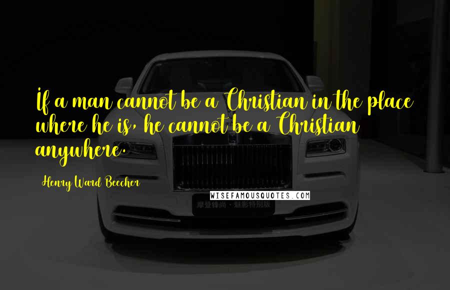 Henry Ward Beecher Quotes: If a man cannot be a Christian in the place where he is, he cannot be a Christian anywhere.