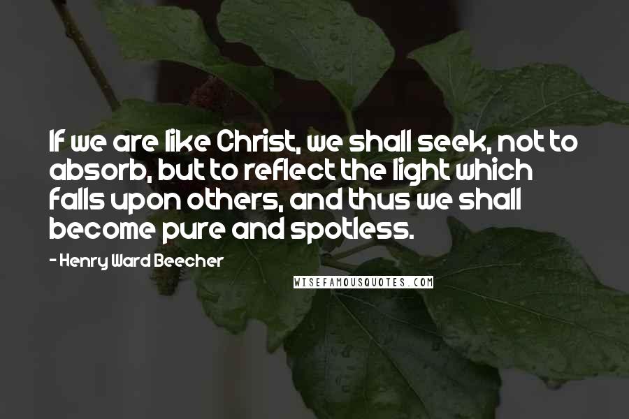 Henry Ward Beecher Quotes: If we are like Christ, we shall seek, not to absorb, but to reflect the light which falls upon others, and thus we shall become pure and spotless.