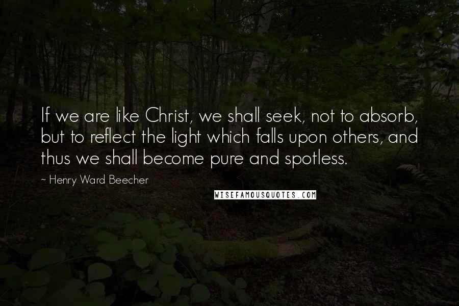 Henry Ward Beecher Quotes: If we are like Christ, we shall seek, not to absorb, but to reflect the light which falls upon others, and thus we shall become pure and spotless.