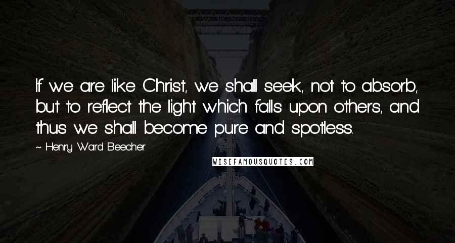 Henry Ward Beecher Quotes: If we are like Christ, we shall seek, not to absorb, but to reflect the light which falls upon others, and thus we shall become pure and spotless.