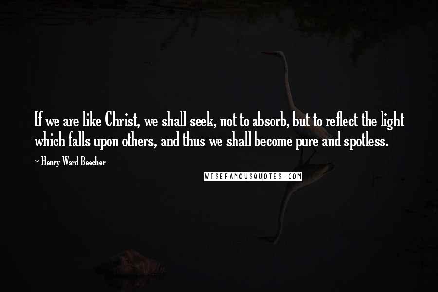 Henry Ward Beecher Quotes: If we are like Christ, we shall seek, not to absorb, but to reflect the light which falls upon others, and thus we shall become pure and spotless.