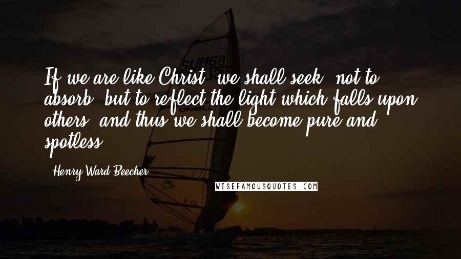 Henry Ward Beecher Quotes: If we are like Christ, we shall seek, not to absorb, but to reflect the light which falls upon others, and thus we shall become pure and spotless.