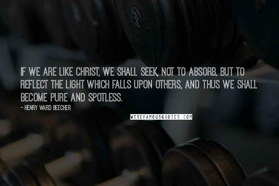 Henry Ward Beecher Quotes: If we are like Christ, we shall seek, not to absorb, but to reflect the light which falls upon others, and thus we shall become pure and spotless.