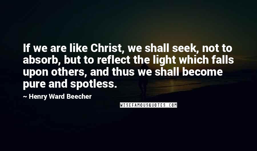 Henry Ward Beecher Quotes: If we are like Christ, we shall seek, not to absorb, but to reflect the light which falls upon others, and thus we shall become pure and spotless.