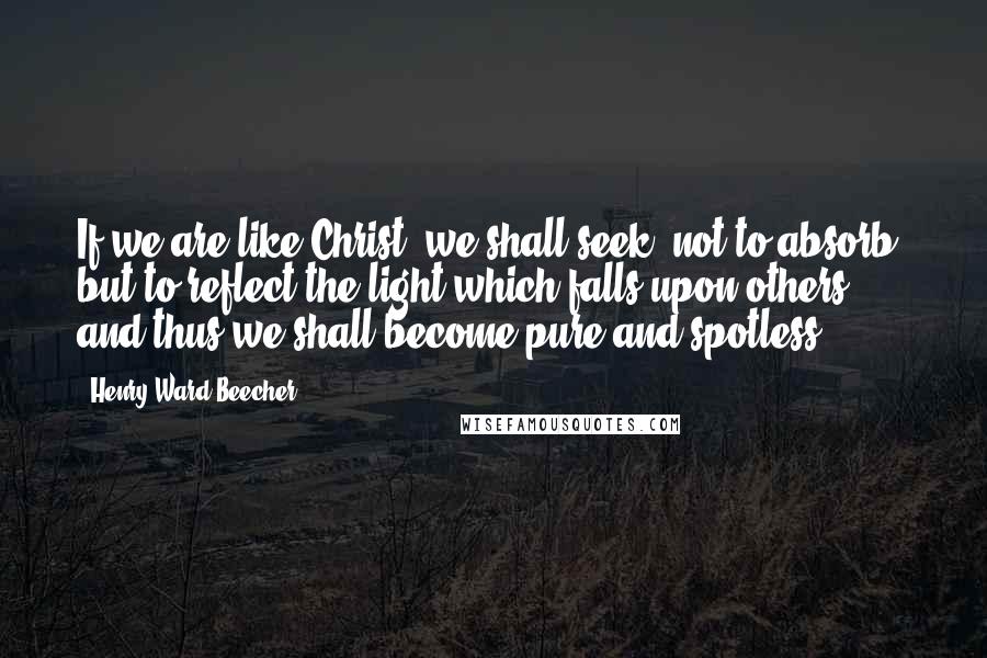 Henry Ward Beecher Quotes: If we are like Christ, we shall seek, not to absorb, but to reflect the light which falls upon others, and thus we shall become pure and spotless.