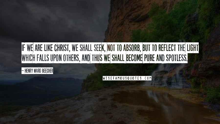 Henry Ward Beecher Quotes: If we are like Christ, we shall seek, not to absorb, but to reflect the light which falls upon others, and thus we shall become pure and spotless.