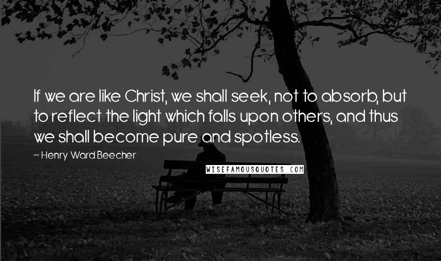 Henry Ward Beecher Quotes: If we are like Christ, we shall seek, not to absorb, but to reflect the light which falls upon others, and thus we shall become pure and spotless.