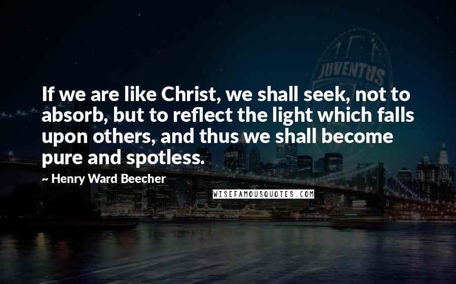 Henry Ward Beecher Quotes: If we are like Christ, we shall seek, not to absorb, but to reflect the light which falls upon others, and thus we shall become pure and spotless.