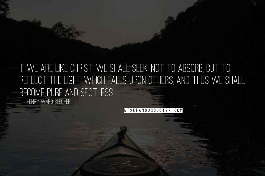 Henry Ward Beecher Quotes: If we are like Christ, we shall seek, not to absorb, but to reflect the light which falls upon others, and thus we shall become pure and spotless.