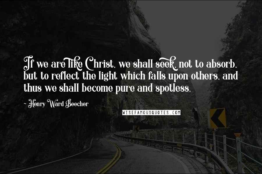 Henry Ward Beecher Quotes: If we are like Christ, we shall seek, not to absorb, but to reflect the light which falls upon others, and thus we shall become pure and spotless.