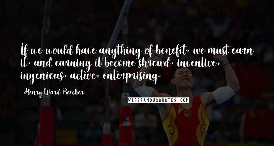 Henry Ward Beecher Quotes: If we would have anything of benefit, we must earn it, and earning it become shrewd, inventive, ingenious, active, enterprising.