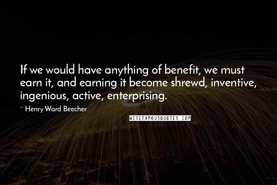Henry Ward Beecher Quotes: If we would have anything of benefit, we must earn it, and earning it become shrewd, inventive, ingenious, active, enterprising.