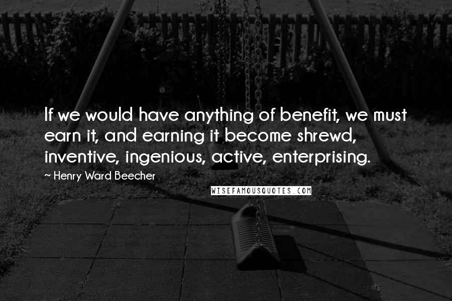 Henry Ward Beecher Quotes: If we would have anything of benefit, we must earn it, and earning it become shrewd, inventive, ingenious, active, enterprising.