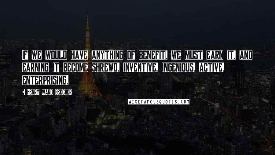 Henry Ward Beecher Quotes: If we would have anything of benefit, we must earn it, and earning it become shrewd, inventive, ingenious, active, enterprising.