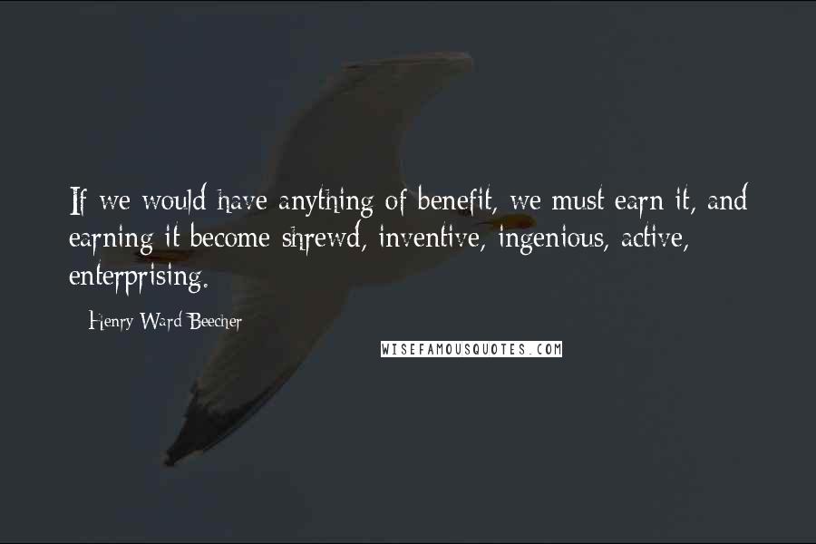 Henry Ward Beecher Quotes: If we would have anything of benefit, we must earn it, and earning it become shrewd, inventive, ingenious, active, enterprising.