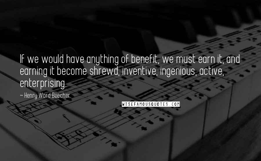 Henry Ward Beecher Quotes: If we would have anything of benefit, we must earn it, and earning it become shrewd, inventive, ingenious, active, enterprising.