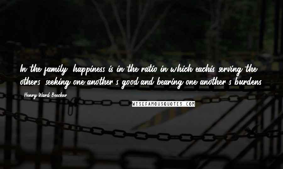 Henry Ward Beecher Quotes: In the family, happiness is in the ratio in which eachis serving the others, seeking one another's good,and bearing one another's burdens.