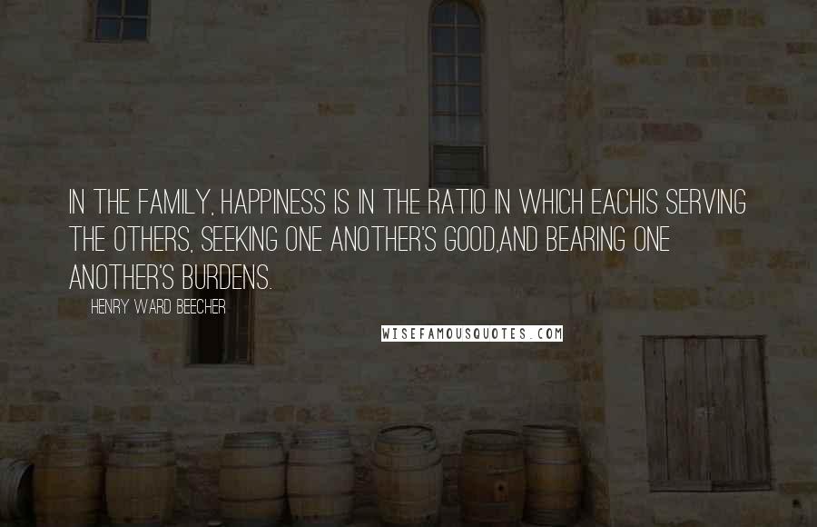 Henry Ward Beecher Quotes: In the family, happiness is in the ratio in which eachis serving the others, seeking one another's good,and bearing one another's burdens.