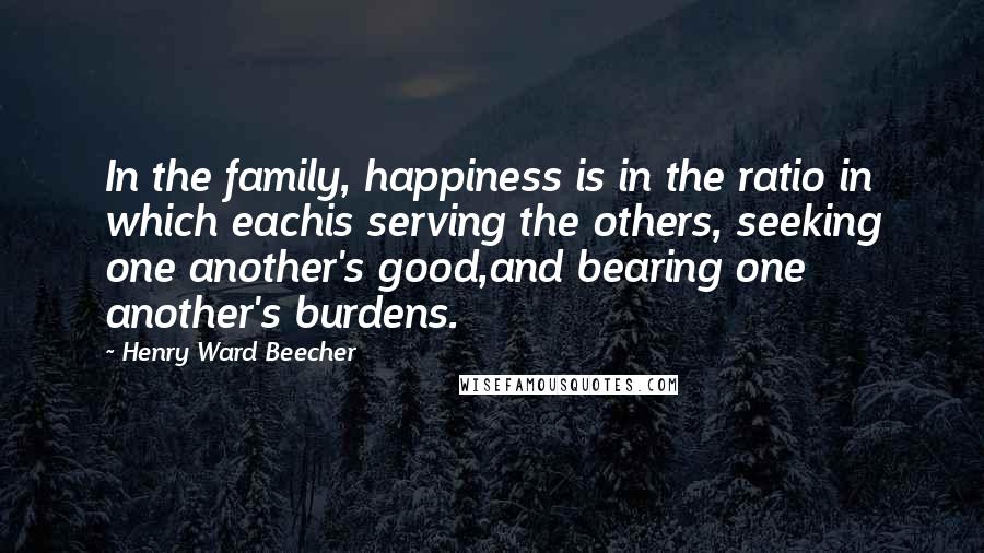 Henry Ward Beecher Quotes: In the family, happiness is in the ratio in which eachis serving the others, seeking one another's good,and bearing one another's burdens.