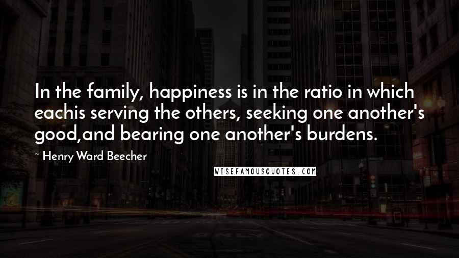 Henry Ward Beecher Quotes: In the family, happiness is in the ratio in which eachis serving the others, seeking one another's good,and bearing one another's burdens.