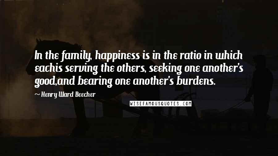 Henry Ward Beecher Quotes: In the family, happiness is in the ratio in which eachis serving the others, seeking one another's good,and bearing one another's burdens.