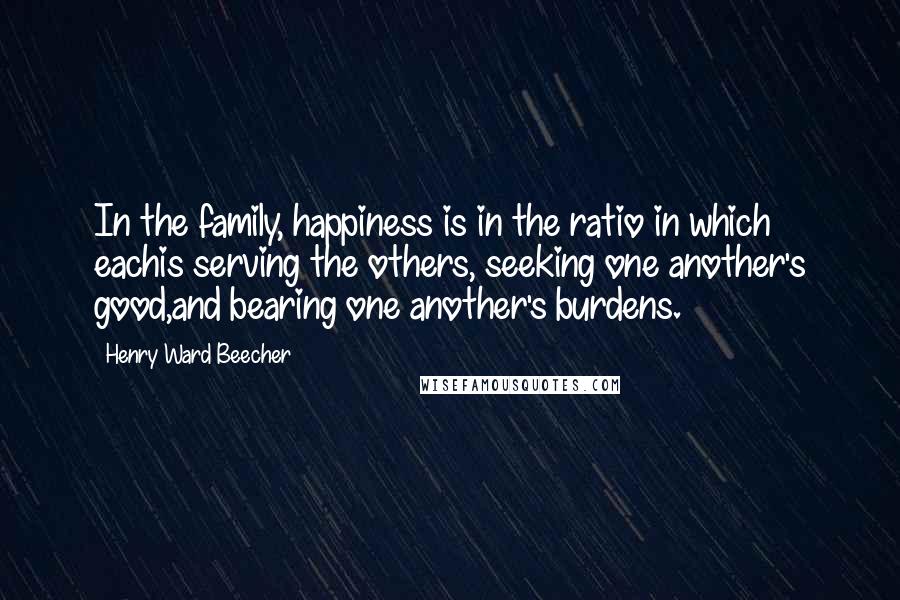 Henry Ward Beecher Quotes: In the family, happiness is in the ratio in which eachis serving the others, seeking one another's good,and bearing one another's burdens.