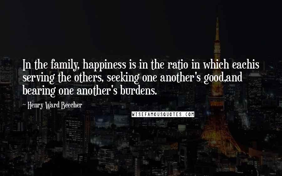 Henry Ward Beecher Quotes: In the family, happiness is in the ratio in which eachis serving the others, seeking one another's good,and bearing one another's burdens.