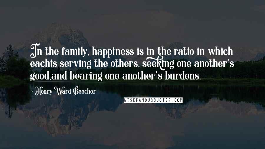 Henry Ward Beecher Quotes: In the family, happiness is in the ratio in which eachis serving the others, seeking one another's good,and bearing one another's burdens.