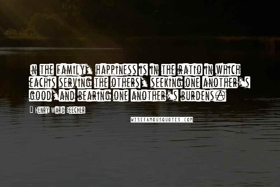 Henry Ward Beecher Quotes: In the family, happiness is in the ratio in which eachis serving the others, seeking one another's good,and bearing one another's burdens.